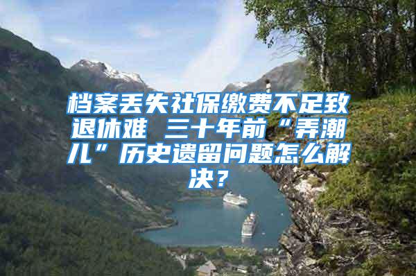 档案丢失社保缴费不足致退休难 三十年前“弄潮儿”历史遗留问题怎么解决？