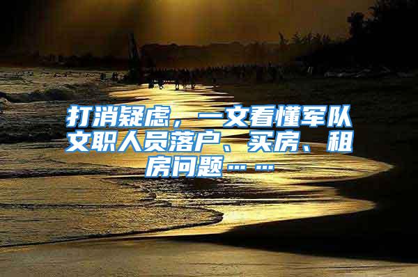 打消疑虑，一文看懂军队文职人员落户、买房、租房问题……