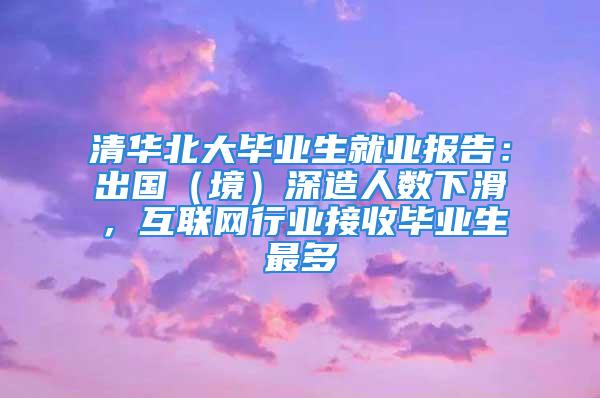 清华北大毕业生就业报告：出国（境）深造人数下滑，互联网行业接收毕业生最多