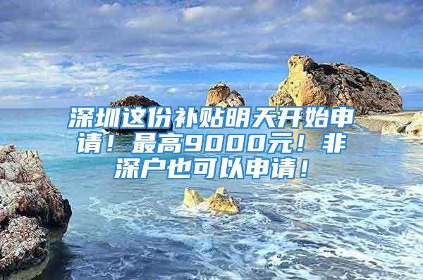 深圳这份补贴明天开始申请！最高9000元！非深户也可以申请！