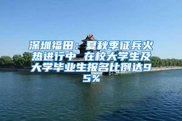 深圳福田：夏秋季征兵火热进行中 在校大学生及大学毕业生报名比例达95%