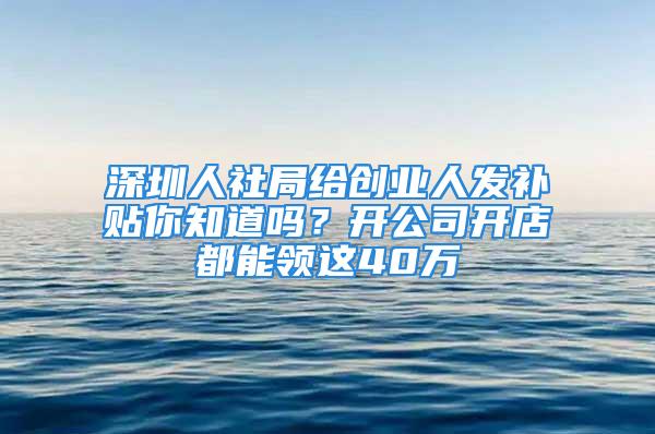 深圳人社局给创业人发补贴你知道吗？开公司开店都能领这40万