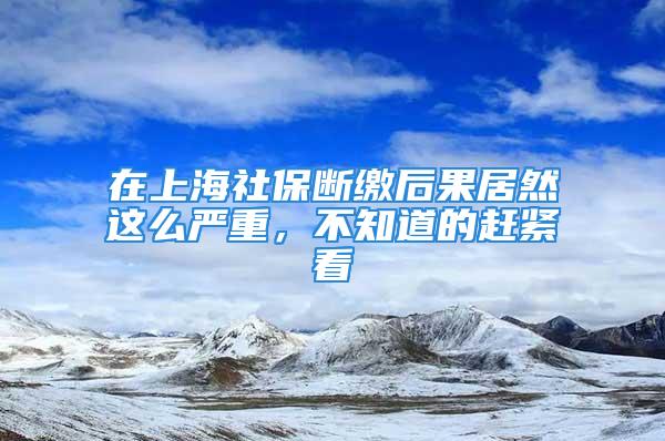 在上海社保断缴后果居然这么严重，不知道的赶紧看