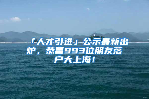 「人才引进」公示最新出炉，恭喜993位朋友落户大上海！