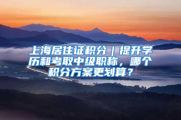 上海居住证积分｜提升学历和考取中级职称，哪个积分方案更划算？