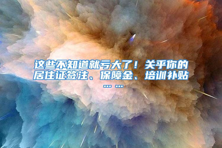 这些不知道就亏大了！关乎你的居住证签注、保障金、培训补贴……