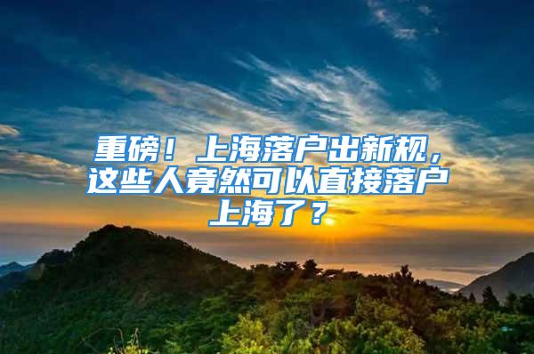 重磅！上海落户出新规，这些人竟然可以直接落户上海了？