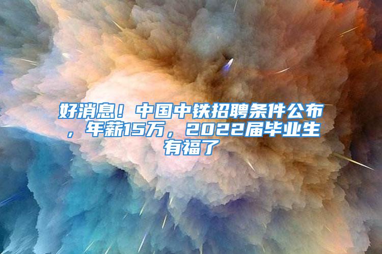 好消息！中国中铁招聘条件公布，年薪15万，2022届毕业生有福了