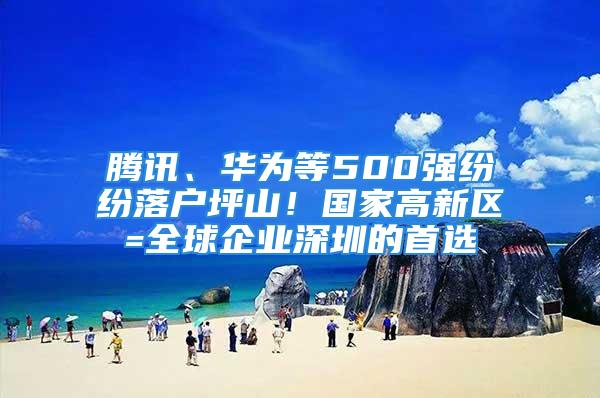 腾讯、华为等500强纷纷落户坪山！国家高新区=全球企业深圳的首选