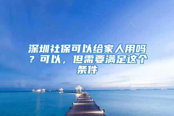 深圳社保可以给家人用吗？可以，但需要满足这个条件