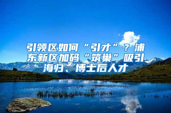 引领区如何“引才”？浦东新区加码“筑巢”吸引海归、博士后人才