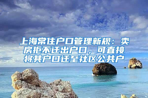 上海常住户口管理新规：卖房拒不迁出户口，可直接将其户口迁至社区公共户