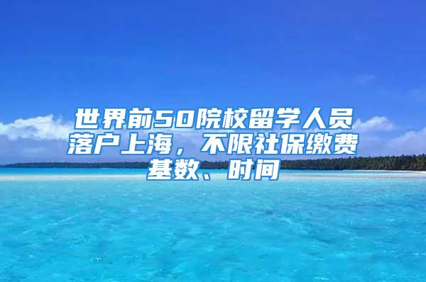 世界前50院校留学人员落户上海，不限社保缴费基数、时间