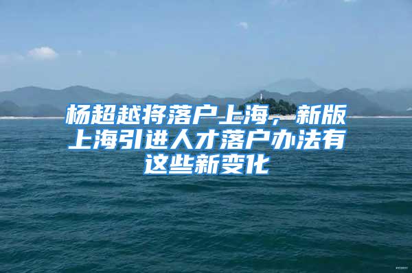 杨超越将落户上海，新版上海引进人才落户办法有这些新变化