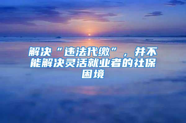 解决“违法代缴”，并不能解决灵活就业者的社保困境