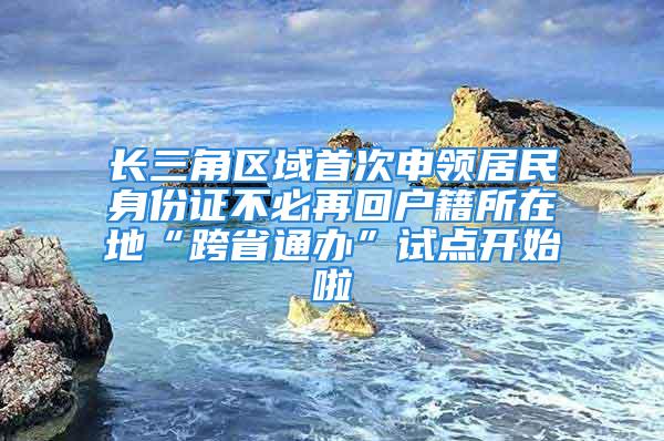 长三角区域首次申领居民身份证不必再回户籍所在地“跨省通办”试点开始啦