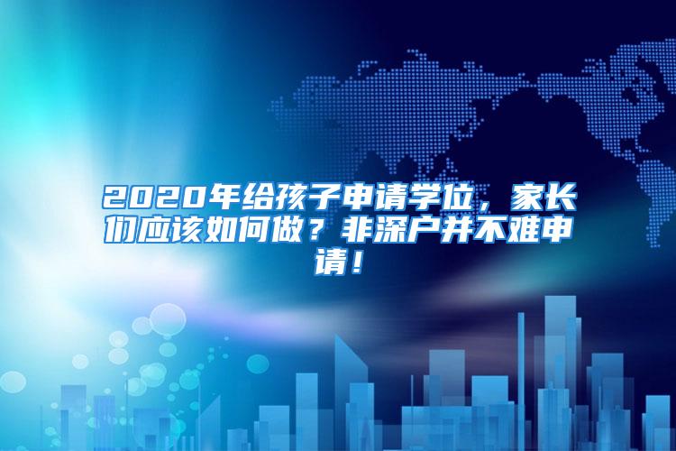 2020年给孩子申请学位，家长们应该如何做？非深户并不难申请！