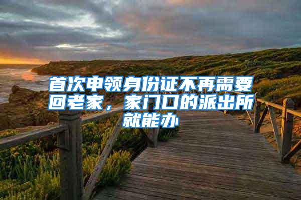 首次申领身份证不再需要回老家，家门口的派出所就能办