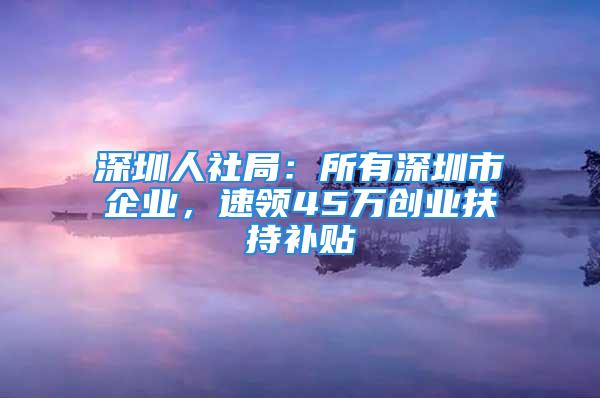 深圳人社局：所有深圳市企业，速领45万创业扶持补贴