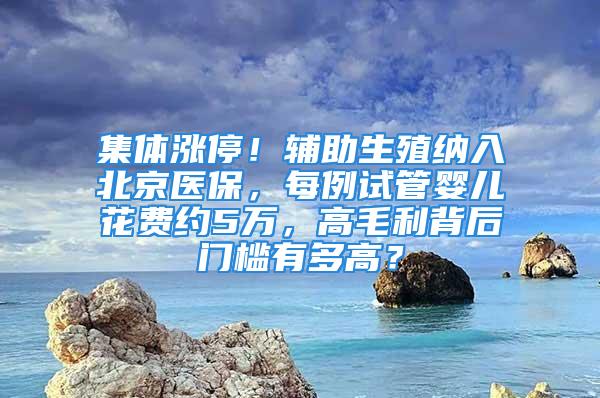 集体涨停！辅助生殖纳入北京医保，每例试管婴儿花费约5万，高毛利背后门槛有多高？