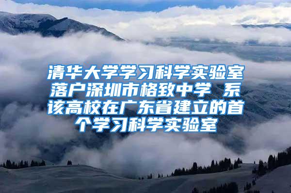 清华大学学习科学实验室落户深圳市格致中学 系该高校在广东省建立的首个学习科学实验室