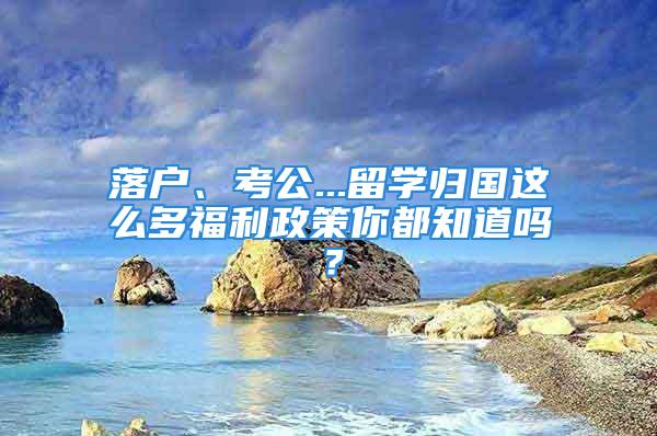 落户、考公...留学归国这么多福利政策你都知道吗？