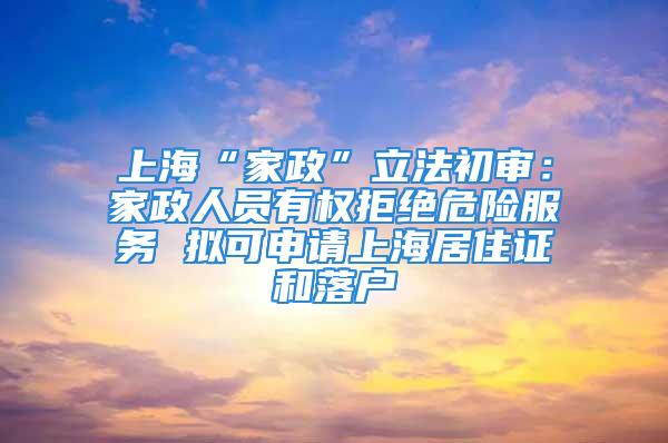 上海“家政”立法初审：家政人员有权拒绝危险服务 拟可申请上海居住证和落户