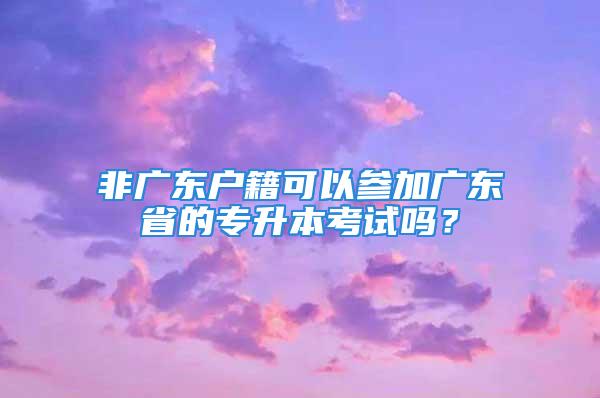 非广东户籍可以参加广东省的专升本考试吗？