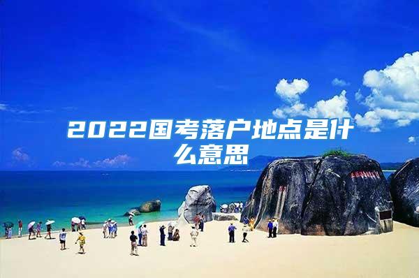 2022国考落户地点是什么意思