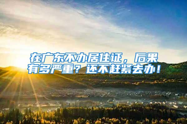 在广东不办居住证，后果有多严重？还不赶紧去办！