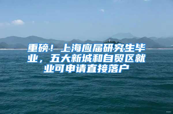 重磅！上海应届研究生毕业，五大新城和自贸区就业可申请直接落户