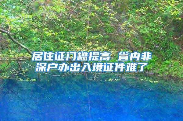 居住证门槛提高 省内非深户办出入境证件难了