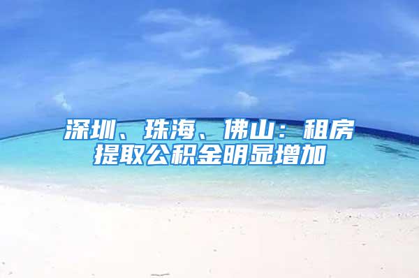 深圳、珠海、佛山：租房提取公积金明显增加