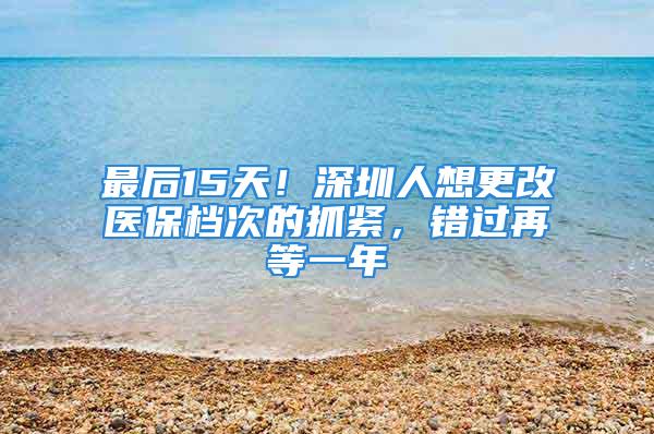 最后15天！深圳人想更改医保档次的抓紧，错过再等一年