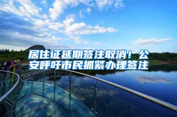 居住证延期签注取消！公安呼吁市民抓紧办理签注