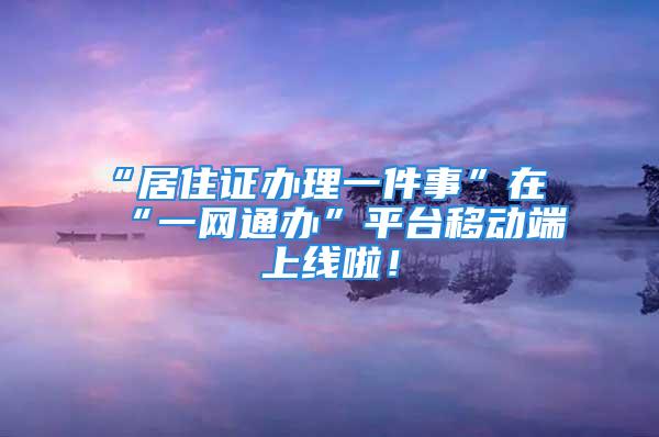 “居住证办理一件事”在“一网通办”平台移动端上线啦！