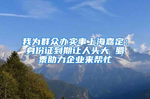 我为群众办实事上海嘉定：身份证到期让人头大 蜀黍助力企业来帮忙