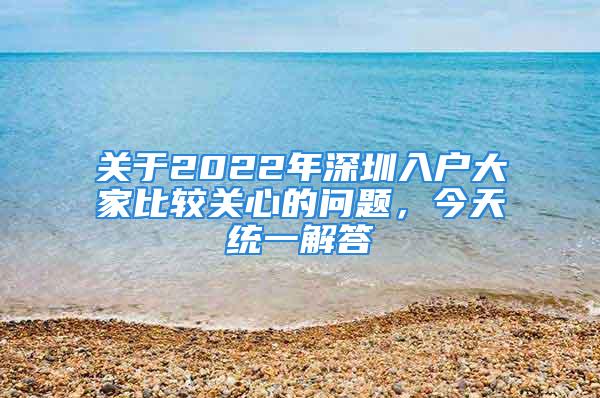 关于2022年深圳入户大家比较关心的问题，今天统一解答