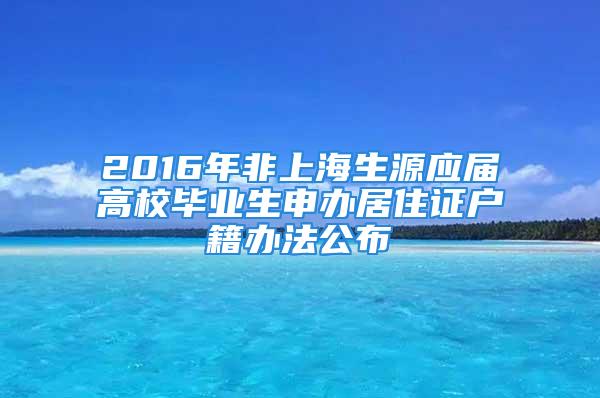 2016年非上海生源应届高校毕业生申办居住证户籍办法公布