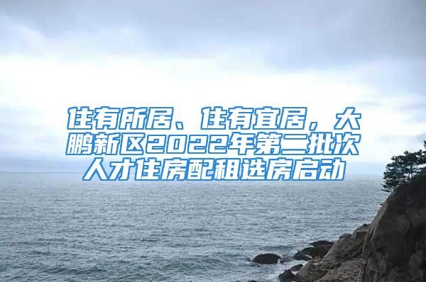 住有所居、住有宜居，大鹏新区2022年第二批次人才住房配租选房启动