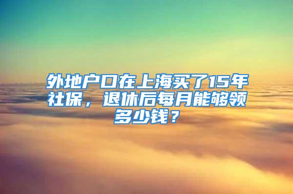 外地户口在上海买了15年社保，退休后每月能够领多少钱？