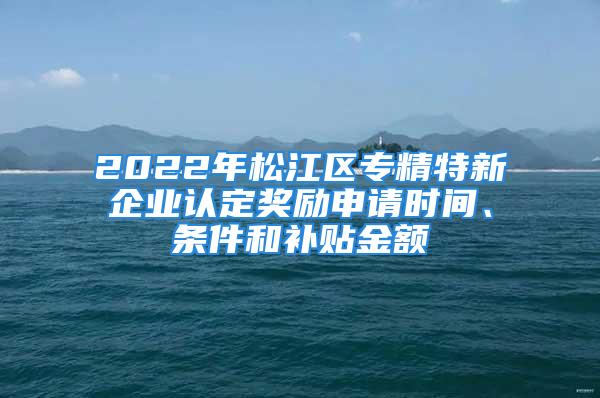 2022年松江区专精特新企业认定奖励申请时间、条件和补贴金额