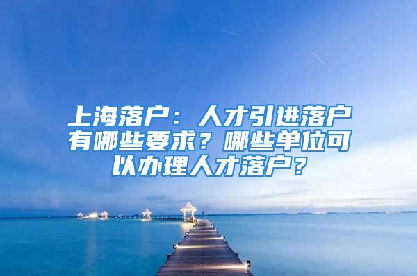 上海落户：人才引进落户有哪些要求？哪些单位可以办理人才落户？