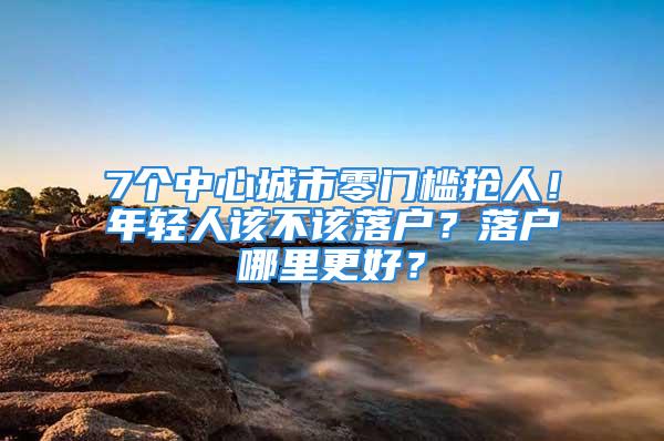 7个中心城市零门槛抢人！年轻人该不该落户？落户哪里更好？