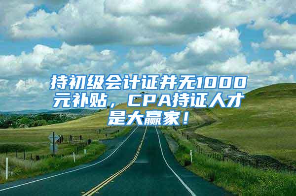 持初级会计证并无1000元补贴，CPA持证人才是大赢家！