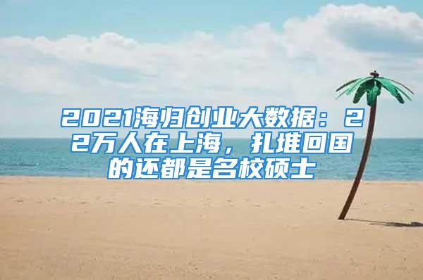 2021海归创业大数据：22万人在上海，扎堆回国的还都是名校硕士