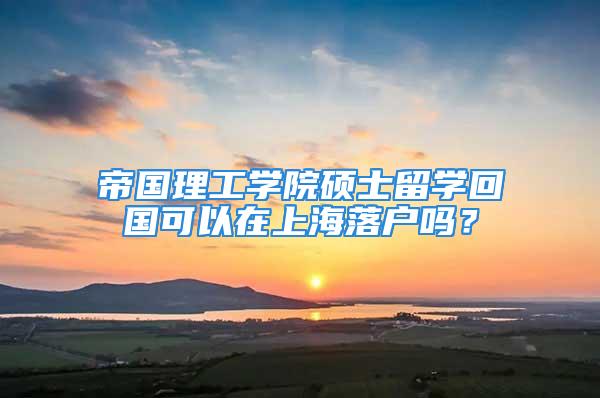 帝国理工学院硕士留学回国可以在上海落户吗？