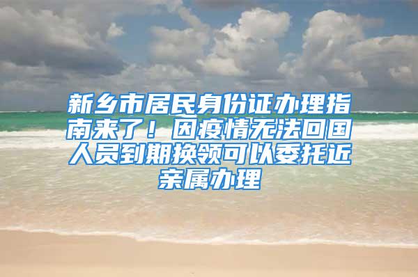 新乡市居民身份证办理指南来了！因疫情无法回国人员到期换领可以委托近亲属办理