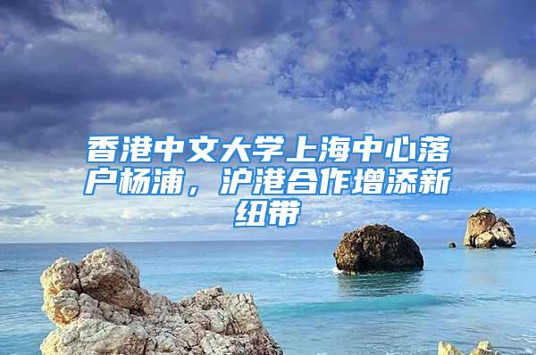 香港中文大学上海中心落户杨浦，沪港合作增添新纽带