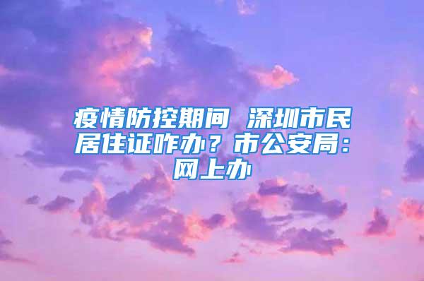 疫情防控期间 深圳市民居住证咋办？市公安局：网上办